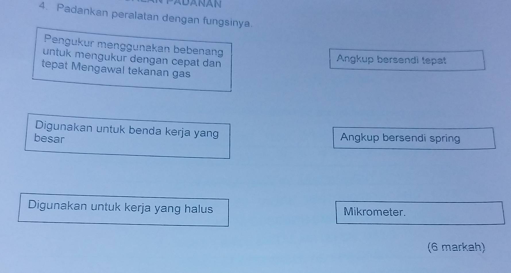 ADANAN 
4. Padankan peralatan dengan fungsinya. 
Pengukur menggunakan bebenan 
untuk mengukur dengan cepat dan 
Angkup bersendi tepat 
tepat Mengawal tekanan gas 
Digunakan untuk benda kerja yang 
besar Angkup bersendi spring 
Digunakan untuk kerja yang halus Mikrometer. 
(6 markah)