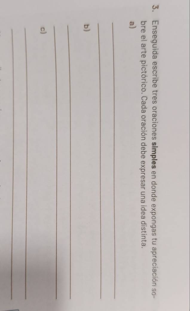 Enseguida escribe tres oraciones simples en donde expongas tu apreciación so- 
bre el arte pictórico. Cada oración debe expresar una idea distinta. 
a) 
_ 
_ 
b) 
_ 
_ 
c) 
_ 
_