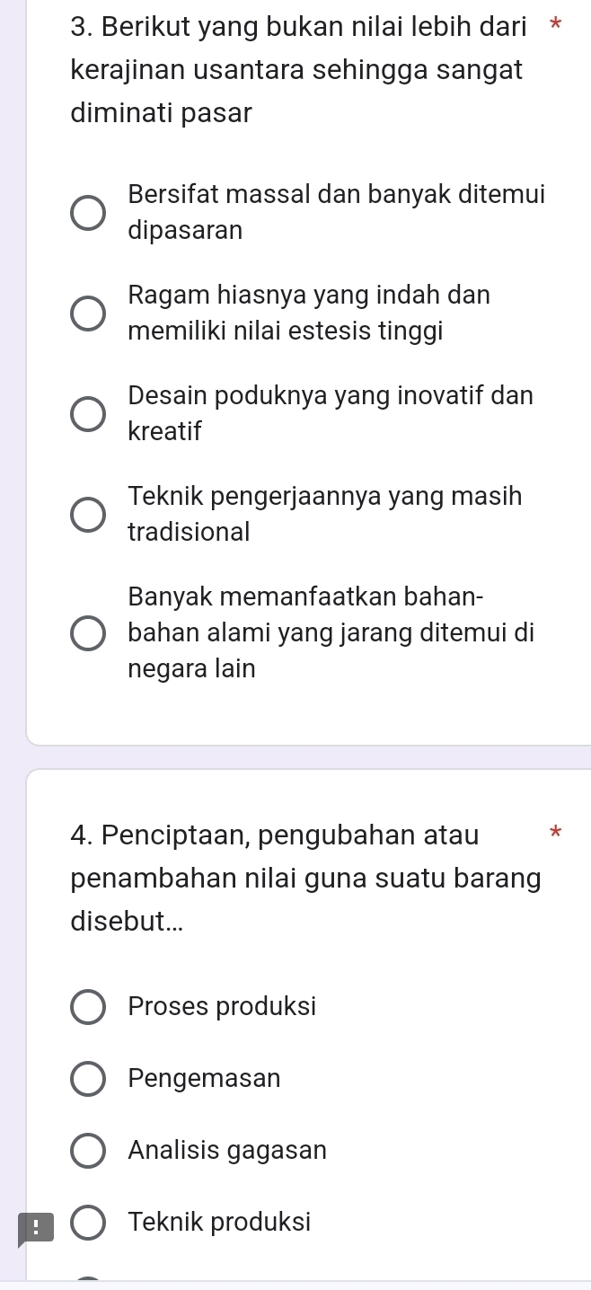 Berikut yang bukan nilai lebih dari *
kerajinan usantara sehingga sangat
diminati pasar
Bersifat massal dan banyak ditemui
dipasaran
Ragam hiasnya yang indah dan
memiliki nilai estesis tinggi
Desain poduknya yang inovatif dan
kreatif
Teknik pengerjaannya yang masih
tradisional
Banyak memanfaatkan bahan-
bahan alami yang jarang ditemui di
negara lain
4. Penciptaan, pengubahan atau *
penambahan nilai guna suatu barang
disebut...
Proses produksi
Pengemasan
Analisis gagasan
! Teknik produksi