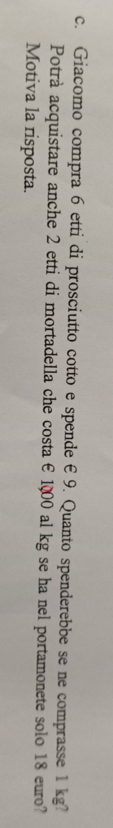 Giacomo compra 6 etti di prosciutto cotto e spende € 9. Quanto spenderebbe se ne comprasse 1 kg? 
Potrà acquistare anche 2 etti di mortadella che costa € 1000 al kg se ha nel portamonete solo 18 euro? 
Motiva la risposta.