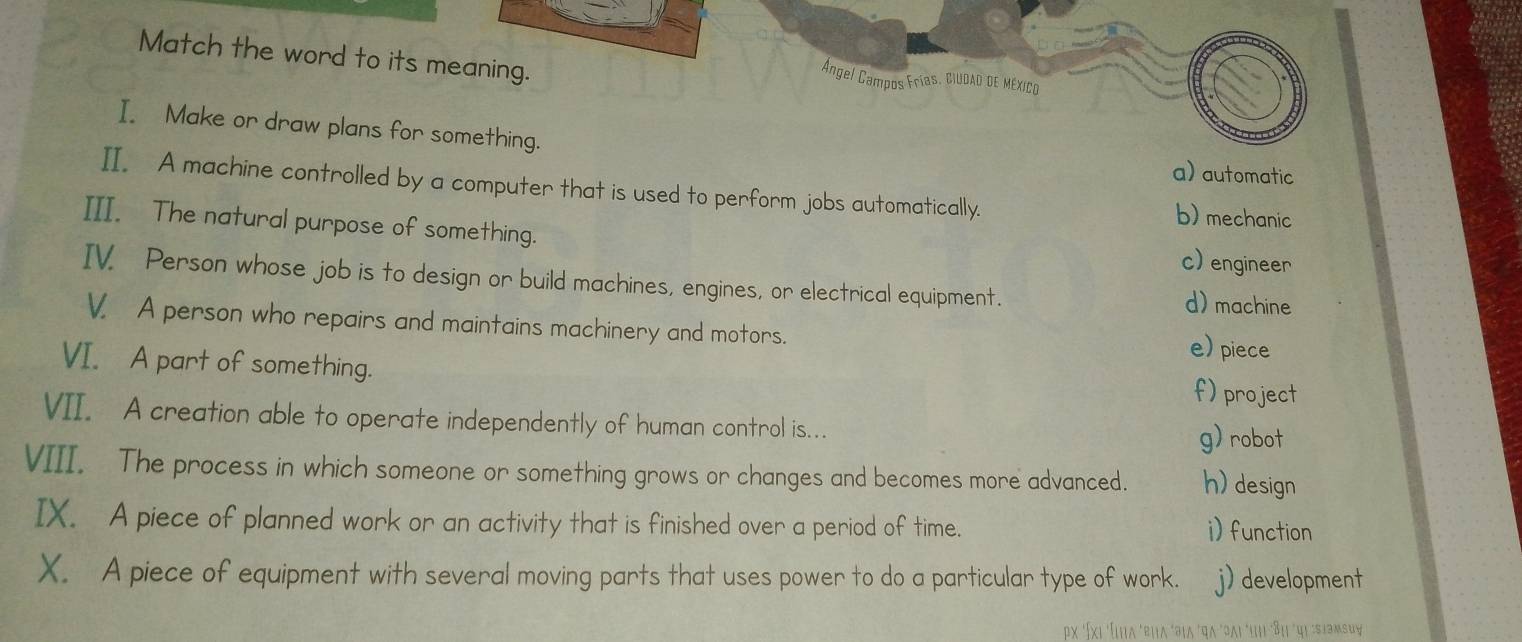 Match the word to its meaning.
Ángel Campos Frías. CiUDAD DE MéXICo
I. Make or draw plans for something.
a) automatic
II. A machine controlled by a computer that is used to perform jobs automatically. b) mechanic
III. The natural purpose of something. c) engineer
IV. Person whose job is to design or build machines, engines, or electrical equipment. d) machine
V. A person who repairs and maintains machinery and motors.
e) piece
VI. A part of something. f) project
VII. A creation able to operate independently of human control is... g) robot
VIII. The process in which someone or something grows or changes and becomes more advanced. h) design
IX. A piece of planned work or an activity that is finished over a period of time. i) function
X. A piece of equipment with several moving parts that uses power to do a particular type of work. j) development
pχ Σχι 'ίιhα *βια ‘əια ‘qα *βαι *ιhι *βi *qi :sjəmsuy