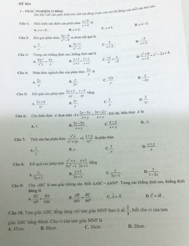 Đè 804
1 - TRẢC NGHIỆM (3 điểm)
Em hãy yiết vào giảy kiểm tra chữ cải đúng truớc câu trả lời đúng của mỗi câu hơi sau:.
Câu 1: Điều kiện xác định của phân thức  (x-5)/x+2  là
D. x!= -2.
A. x!= -5. B. x!= 2. C. x!= 5.
Câu 2: Rút gọn phân thức  (3x-9)/x^2-9  ta được kết quả là
A.  3/x . . (3x-1)/x^2-1 . C.  3/x+3 . D  (-3)/x+3 .
B.
Câu 3: Trong các khẳng định sau, khẳng định sai là
A.  4xy^2/x^2y = 4y/x . B.  (x-1)/x+1 = (1-x)/x+1 . C.  (-x)/2 = x/-2 . D.  (x^2+8)/x+2 =x^2-2x+4.
Câu 4: Phân thức nghịch đảo của phân thức  2x/y  là
A.  2y/x .  y/2x . C.  (-2x)/y . D  y/-2x .
B.
Câu 5: Kết quả của phép tỉnh  (2x+3)/xy + (x-3)/xy  b ảng
A.  (2x+6)/xy . B  3x/y . C.  3/y .
D.  3/xy .·
Câu 6: Cho biểu thức A thoả mãn A+ (2x-3y)/x+y = (3x-2y)/x+y . Khi đó, biều thức A là
A. 1.  (5x-5y)/x+y . C.  (x-y)/x+y . D. -1.
B.
Câu 7: Tích của hai phân thức  x^2y/x^2+xy  và  (x+y)/xy^2  là phân thức
D.  (x+y)/x .
A.  1/y . B. y.
C.  x/y .
Câu 8: Kết quả của phép tỉnh  (x^2+x)/9x^2-1 : (x+1)/3x+1  bằng
A.  x/3x+1 . B.  (x+1)/3x-1 . C.  x/3x-1 . D.. x/1-3x .,
Câu 9: Cho ABC là tam giác không cân. Biết △ ABCsim △ MNP *. Trong các khẳng định sau, khẳng định
đúng là
A.  BC/NP = BA/NM . B.  AB/MN = BC/MP . C. hat A=hat N. D. hat C=hat M.
Câu 10. Tam giác ABC đồng dạng với tam giác MNP theo tỉ số  2/3  , biết chu vì của tam
giác ABC bằng 40cm. Chu vi của tam giác MNP là
A. 45cm. B. 60cm. C. 30cm. D. 20cm.