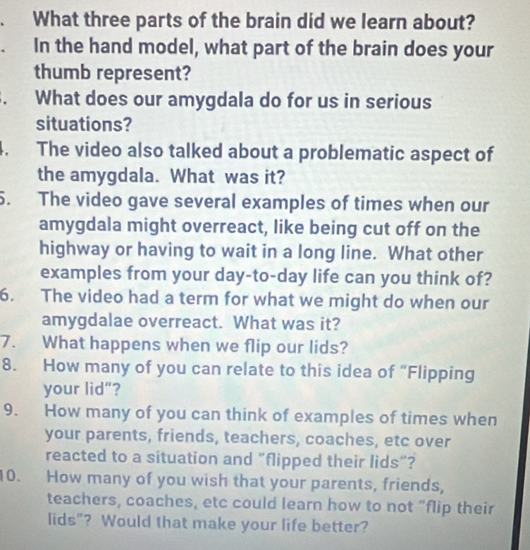 What three parts of the brain did we learn about? 
In the hand model, what part of the brain does your 
thumb represent? 
. What does our amygdala do for us in serious 
situations? 
4. The video also talked about a problematic aspect of 
the amygdala. What was it? 
5. The video gave several examples of times when our 
amygdala might overreact, like being cut off on the 
highway or having to wait in a long line. What other 
examples from your day-to-day life can you think of? 
6. The video had a term for what we might do when our 
amygdalae overreact. What was it? 
7. What happens when we flip our lids? 
8. How many of you can relate to this idea of “Flipping 
your lid"? 
9. How many of you can think of examples of times when 
your parents, friends, teachers, coaches, etc over 
reacted to a situation and “flipped their lids”? 
10. How many of you wish that your parents, friends, 
teachers, coaches, etc could learn how to not “flip their 
lids”? Would that make your life better?