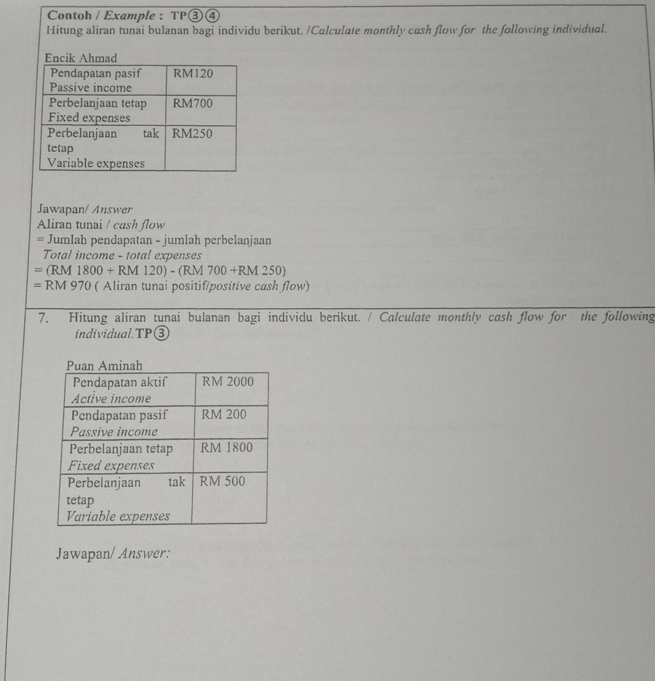 Contoh / Example : TP③④ 
Hitung aliran tunai bulanan bagi individu berikut. /Calculate monthly cash flow for the following individual. 
Jawapan/ Answer 
Aliran tunai / cash flow 
= Jumlah pendapatan - jumlah perbelanjaan 
Total income - total expenses 
= (RM 1800+RM120)-(RM 1 700+RM250)
= RM 970 ( Aliran tunai positif/positive cash flow) 
7. Hitung aliran tunai bulanan bagi individu berikut. / Calculate monthly cash flow for the following 
individual.TP③ 
Jawapan/ Answer: