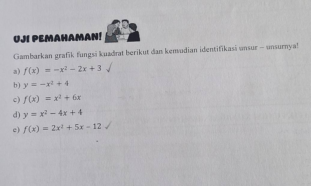 UJI PEMAHAMAN! 
Gambarkan grafik fungsi kuadrat berikut dan kemudian identifikasi unsur - unsurnya! 
a) f(x)=-x^2-2x+3
b) y=-x^2+4
c) f(x)=x^2+6x
d) y=x^2-4x+4
e) f(x)=2x^2+5x-12