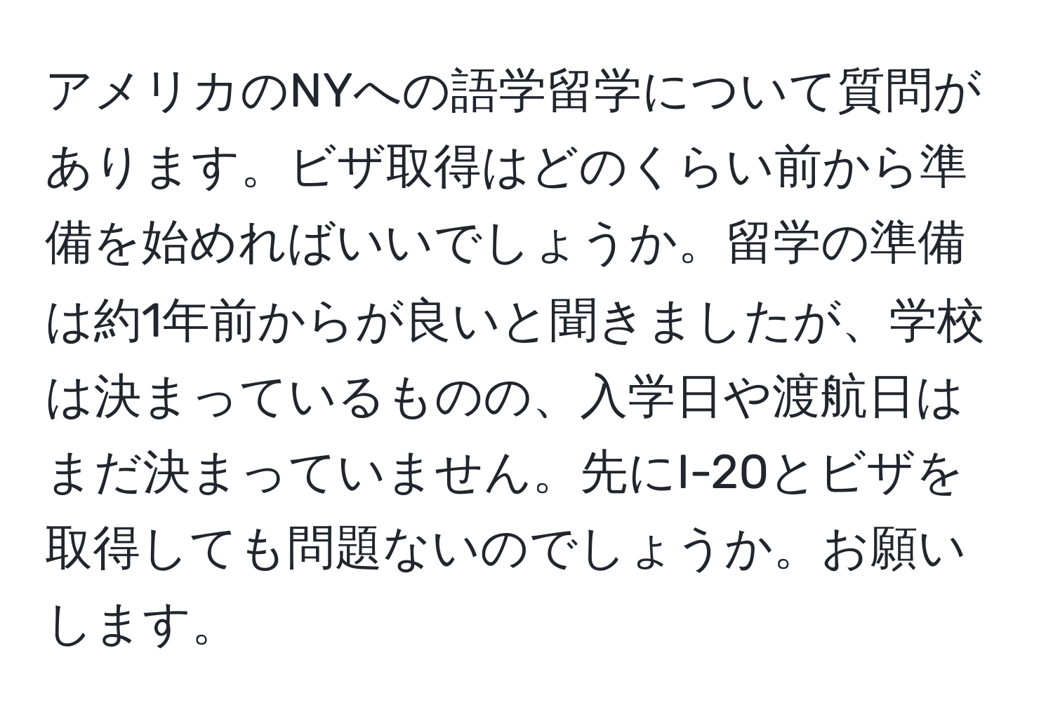 アメリカのNYへの語学留学について質問があります。ビザ取得はどのくらい前から準備を始めればいいでしょうか。留学の準備は約1年前からが良いと聞きましたが、学校は決まっているものの、入学日や渡航日はまだ決まっていません。先にI-20とビザを取得しても問題ないのでしょうか。お願いします。