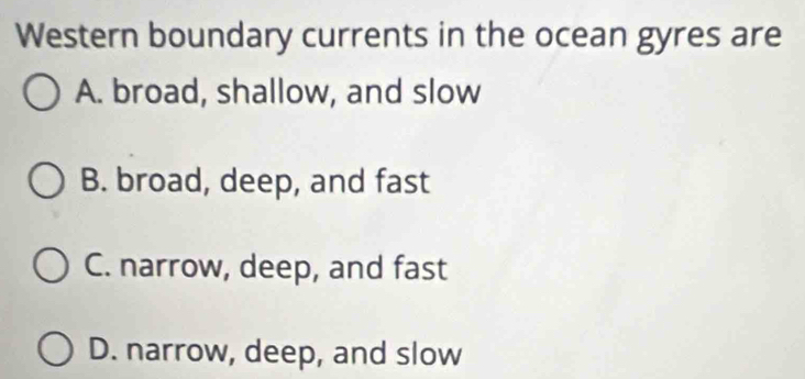 Western boundary currents in the ocean gyres are
A. broad, shallow, and slow
B. broad, deep, and fast
C. narrow, deep, and fast
D. narrow, deep, and slow