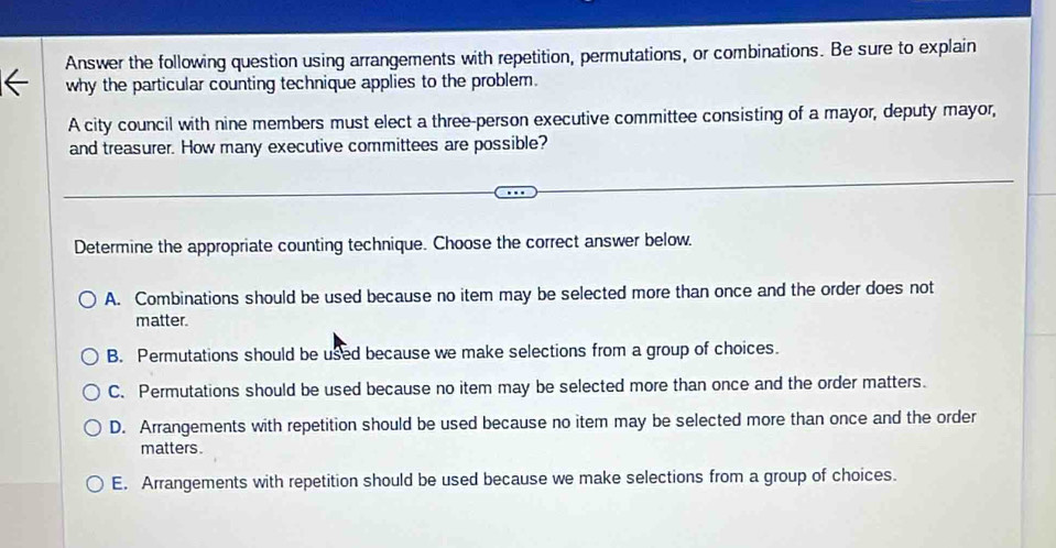 Answer the following question using arrangements with repetition, permutations, or combinations. Be sure to explain
why the particular counting technique applies to the problem.
A city council with nine members must elect a three-person executive committee consisting of a mayor, deputy mayor,
and treasurer. How many executive committees are possible?
Determine the appropriate counting technique. Choose the correct answer below.
A. Combinations should be used because no item may be selected more than once and the order does not
matter.
B. Permutations should be used because we make selections from a group of choices.
C. Permutations should be used because no item may be selected more than once and the order matters.
D. Arrangements with repetition should be used because no item may be selected more than once and the order
matters .
E. Arrangements with repetition should be used because we make selections from a group of choices.