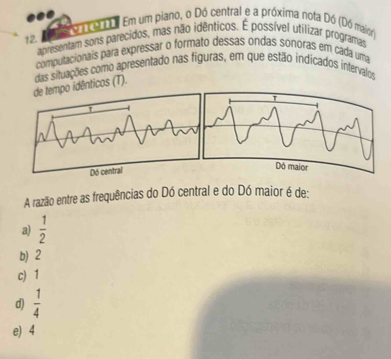 1T Em um piano, o Dó central e a próxima nota Dó (Dó maior)
12.
apresentam sons parecidos, mas não idênticos. É possível utilizar programas
computacionais para expressar o formato dessas ondas sonoras em cada uma
das situações como apresentado nas figuras, em que estão indicados intervalos
empo idênticos (T).
A razão entre as frequências do Dó central e do Dó maior é de:
a)  1/2 
b) 2
c) 1
d)  1/4 
e) 4