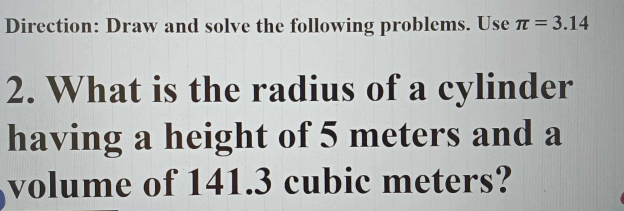 Direction: Draw and solve the following problems. Use π =3.14
2. What is the radius of a cylinder 
having a height of 5 meters and a 
volume of 141.3 cubic meters?