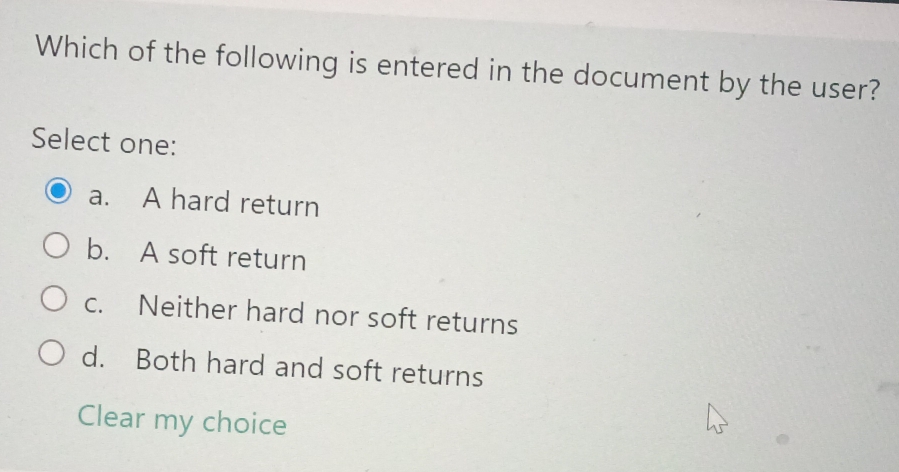 Which of the following is entered in the document by the user?
Select one:
a. A hard return
b. A soft return
c. Neither hard nor soft returns
d. Both hard and soft returns
Clear my choice