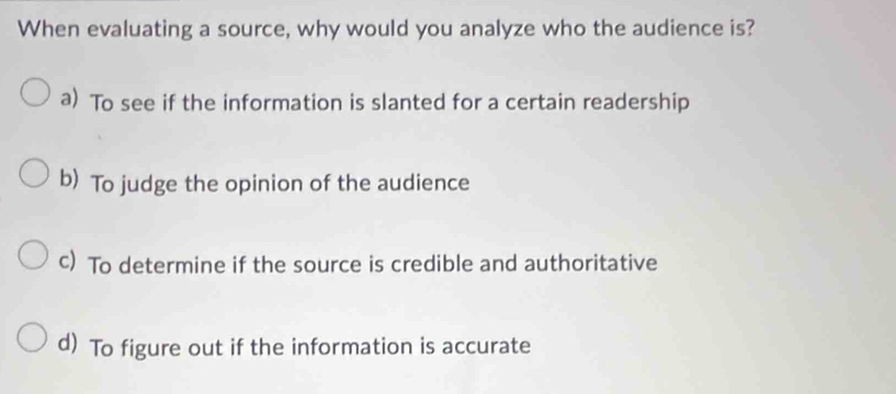 When evaluating a source, why would you analyze who the audience is?
a) To see if the information is slanted for a certain readership
b) To judge the opinion of the audience
c) To determine if the source is credible and authoritative
d) To figure out if the information is accurate