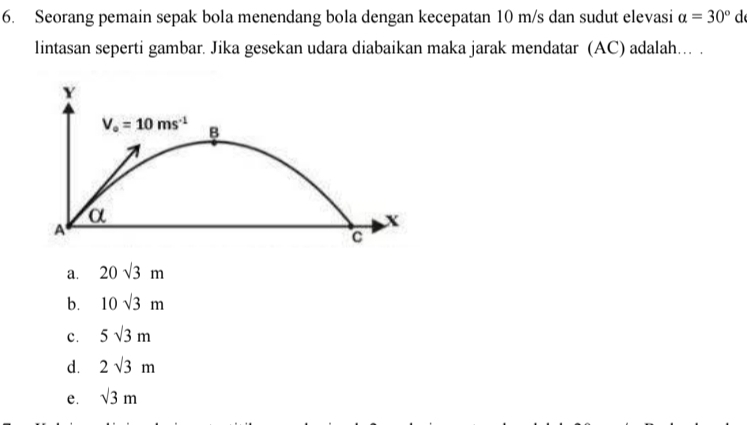 Seorang pemain sepak bola menendang bola dengan kecepatan 10 m/s dan sudut elevasi alpha =30° c°
lintasan seperti gambar. Jika gesekan udara diabaikan maka jarak mendatar (AC) adalah.. .
Y
V_o=10ms^(-1) B
α
A
x
C
a. 20sqrt(3)m
b. 10sqrt(3)m
c. 5sqrt(3)m
d. 2sqrt(3)m
e. sqrt(3)m