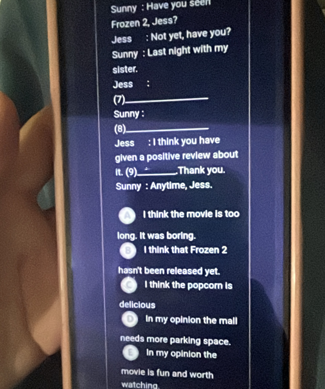 Sunny : Have you seen
Frozen 2, Jess?
Jess : Not yet, have you?
Sunny : Last night with my
sister.
Jess ：
(7)_
Sunny :
(8)_
Jess : I think you have
given a positive review about
it. (9)_ Thank you.
Sunny : Anytime, Jess.
I think the movie is too
long. It was boring.
B I think that Frozen 2
hasn't been released yet.
I think the popcorn is
delicious
In my opinion the mall
needs more parking space.
In my opinion the
movie is fun and worth
watching