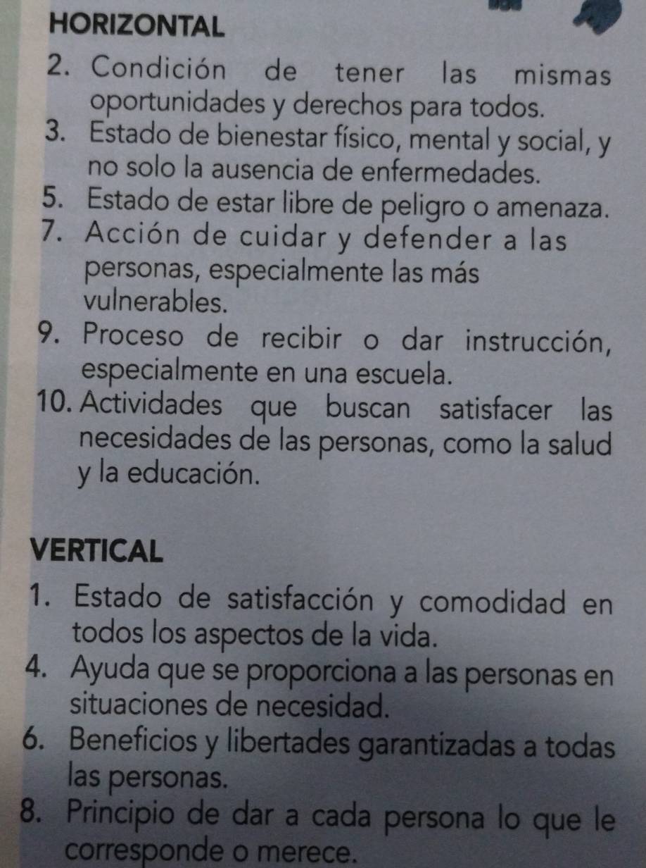 HORIZONTAL 
2. Condición de tener las mismas 
oportunidades y derechos para todos. 
3. Estado de bienestar físico, mental y social, y 
no solo la ausencia de enfermedades. 
5. Estado de estar libre de peligro o amenaza. 
7. Acción de cuidar y defender a las 
personas, especialmente las más 
vulnerables. 
9. Proceso de recibir o dar instrucción, 
especialmente en una escuela. 
10. Actividades que buscan satisfacer las 
necesidades de las personas, como la salud 
y la educación. 
VERTICAL 
1. Estado de satisfacción y comodidad en 
todos los aspectos de la vida. 
4. Ayuda que se proporciona a las personas en 
situaciones de necesidad. 
6. Beneficios y libertades garantizadas a todas 
las personas. 
8. Principio de dar a cada persona lo que le 
corresponde o merece.