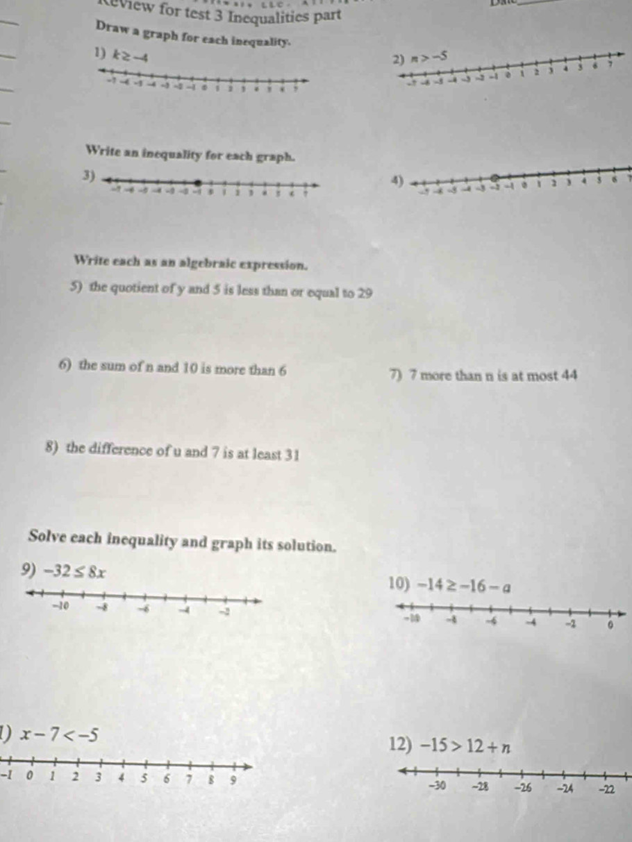 view for test 3 Inequalities part
Draw a graph for each inequality.
1) k≥ -4
Write an inequality for each graph.
3)
7
Write each as an algebraic expression.
5) the quotient of y and 5 is less than or equal to 29
6) the sum of n and 10 is more than 6 7) 7 more than n is at most 44
8) the difference of u and 7 is at least 31
Solve each inequality and graph its solution.
9) -32≤ 8x -14≥ -16-a
10)
 
D x-7
12) -15>12+n
-1