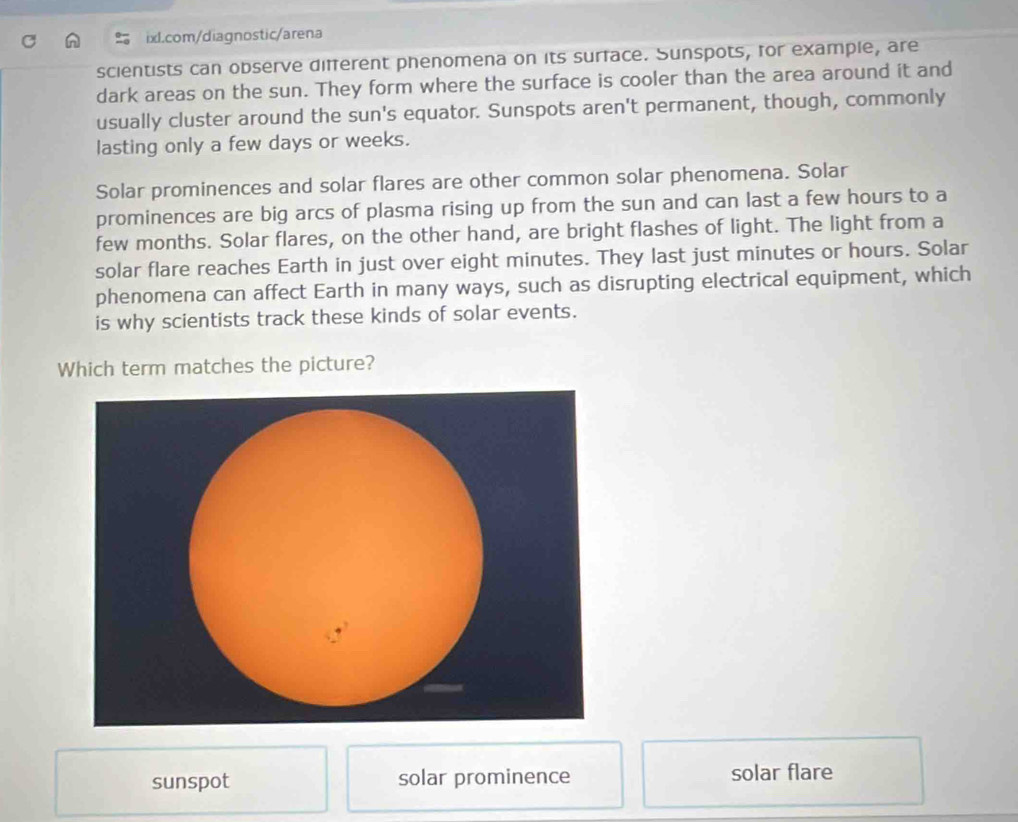 scientists can observe different phenomena on its surface. Sunspots, for example, are
dark areas on the sun. They form where the surface is cooler than the area around it and
usually cluster around the sun's equator. Sunspots aren't permanent, though, commonly
lasting only a few days or weeks.
Solar prominences and solar flares are other common solar phenomena. Solar
prominences are big arcs of plasma rising up from the sun and can last a few hours to a
few months. Solar flares, on the other hand, are bright flashes of light. The light from a
solar flare reaches Earth in just over eight minutes. They last just minutes or hours. Solar
phenomena can affect Earth in many ways, such as disrupting electrical equipment, which
is why scientists track these kinds of solar events.
Which term matches the picture?
sunspot solar prominence solar flare