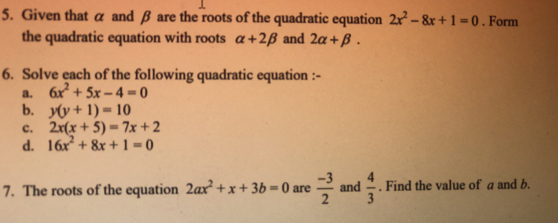 Given that α and β are the roots of the quadratic equation 2x^2-8x+1=0. Form 
the quadratic equation with roots alpha +2beta and 2alpha +beta. 
6. Solve each of the following quadratic equation :- 
a. 6x^2+5x-4=0
b. y(y+1)=10
c. 2x(x+5)=7x+2
d. 16x^2+8x+1=0
7. The roots of the equation 2ax^2+x+3b=0 are  (-3)/2  and  4/3 . Find the value of a and b.