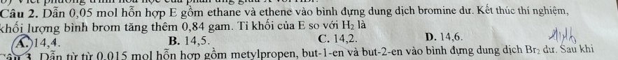 Dẫn 0,05 mol hỗn hợp E gồm ethane và ethene vào bình đựng dung dịch bromine dư. Kết thúc thí nghiệm,
khối lượng bình brom tăng thêm 0,84 gam. Tỉ khối của E so với H_2la
A.) 14, 4. B. 14, 5. C. 14, 2. D. 14, 6.
Đần 3. Dẫn từ từ 0.015 mol hỗn hợp gồm metylpropen, but -1 -en và but -2 -en vào bình dựng dung dịch Br_2 dư. Šau khi