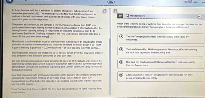 Hida Highlights & Notes
In June, the state said that it aimed for 70 percent of its power to be generated from 7
renewable sources by 2030. Two months before, the New York City Council passed an
ordinance that will require most new buildings to be topped with solar panels or roofs 10 Mark for Review M
covered in grass or other vegetation. . . .
The project at StuyTown, as the complex is known, incorporated more than 9,000 sola Which of the following pieces of evidence does the author use to support the claim that the
pariels onto 56 rooftops, making it by far the biggest in Manhattan. It effectively doubled the sollar panell installation on the StuyTown complex is the largest in Manhattan?
borough's solar capacity, adding 3.9 megawatts, or enough to power more than 1,100
apartments [said Noah] Ginsburg, [director of the Here Comes Solar project at Solar One, a
nonprofit that promotes solar energy]. .  . The StuyTown project increased the solar capacity of the city to 3.9
    
The city and state have driven much of the investment in solar power by providing tax breaks megawalts.
and other incentives to homeowners and landlords. The state incentives began in 2014 with
a goal of creating 3 gigawatts - 3,000 megawatts - of solar capacity statewide by 2023. . . . The installation added 9,000 solar panels to 56 rooftops, effectively doubling
Still, the projects illustrate the limitations so far of solar power, given that they would produce the total solar capacity of the surrounding area.
only a fraction of the electricity consumed on their own sites.
But even though not enough energy is generated to power all of the [StuyTown] complex, the
solar energy will take pressure off the power distribution network on hot summer days when New York City now has around 200 megawatts more in total solar capacity
demand from Con Edison's customers is peaking, said Damian Sciano, the utility's director of than Los Angeles does.
distribution planning
New York now ranks surth among American cities in the capacity of its installed solar panels,
according to Environment America, an advocacy group. Still, its total of about 200 power generation to solar energy After completion of the StuyTown project, the state attributed 70% of its
any city in the country. megawetts is less than half of the capacity in Los Angeles, which has the highest capacity of
From The New York Times. (c) 2019 The New York Times Company. All rights reserved. Used
under license