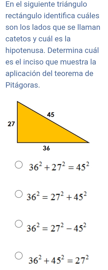 En el siguiente triángulo
rectángulo identifica cuáles
son los lados que se llaman
catetos y cuál es la
hipotenusa. Determina cuál
es el inciso que muestra la
aplicación del teorema de
Pitágoras.
36^2+27^2=45^2
36^2=27^2+45^2
36^2=27^2-45^2
36^2+45^2=27^2