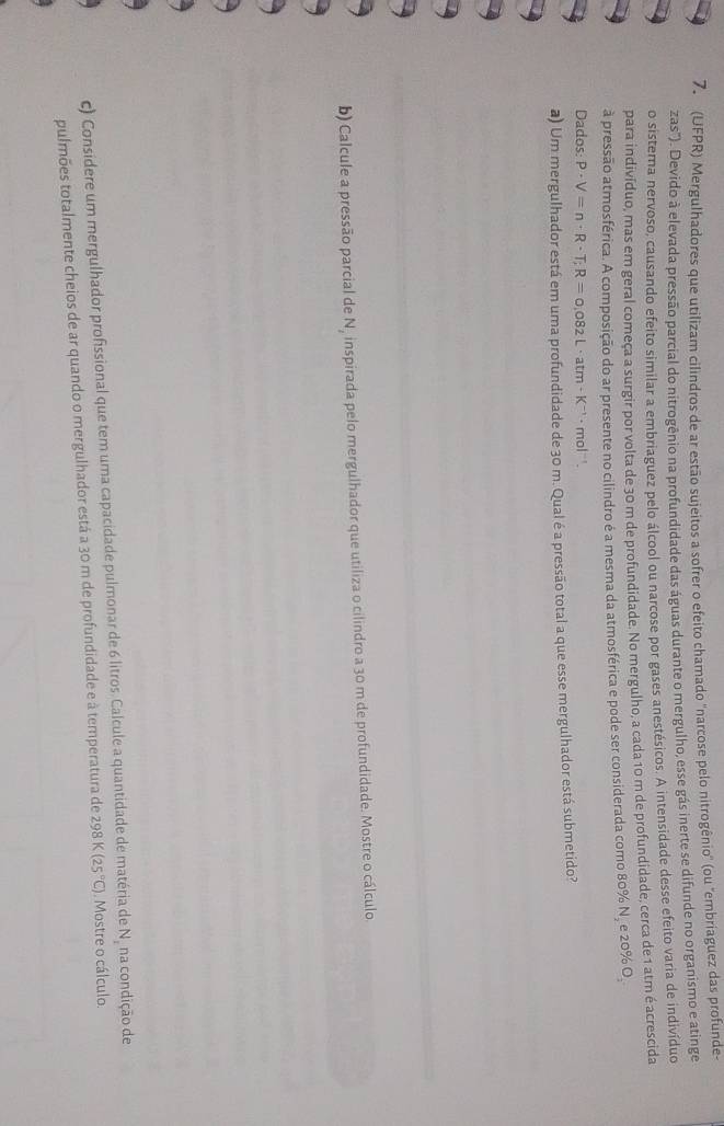 (UFPR) Mergulhadores que utilizam cilindros de ar estão sujeitos a sofrer o efeito chamado 'narcose pelo nitrogênio' (ou "embríaguez das profunde- 
zas"). Devido à elevada pressão parcial do nitrogênio na profundidade das águas durante o mergulho, esse gás inerte se difunde no organismo e atinge 
o sistema nervoso, causando efeito similar a embriaguez pelo álcool ou narcose por gases anestésicos. A intensidade desse efeito varia de indivíduo 
para indivíduo, mas em geral começa a surgir por volta de 30 m de profundidade. No mergulho, a cada 10 m de profundidade, cerca de 1 atm é acrescida 
à pressão atmosférica. A composição do ar presente no cilindro é a mesma da atmosférica e pode ser considerada como 80% N, e 20% O, 
Dados: P· V=n· R· T; R=0,082L· atm· K^(-1) · mol '. 
a) Um mergulhador está em uma profundidade de 30 m. Qual é a pressão total a que esse mergulhador está submetido? 
b) Calcule a pressão parcial de N, inspirada pelo mergulhador que utiliza o cilindro a 30 m de profundidade. Mostre o cálculo 
c) Considere um mergulhador profissional que tem uma capacidade pulmonar de 6 litros. Calcule a quantidade de matéria de N, na condição de 
pulmões totalmente cheios de ar quando o mergulhador está a 30 m de profundidade e à temperatura de 298 K (25°C). Mostre o cálculo.