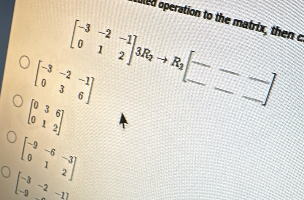 cuted operation to the matrix, then o
beginbmatrix -3&-2&-1 0&3&6endbmatrix beginbmatrix -3&-2&-1 0&1&2endbmatrix 3R_2to R_2beginbmatrix --- ---endbmatrix
beginbmatrix 0&3&6 0&1&2endbmatrix
beginbmatrix -9&-6&-3 0&1&2endbmatrix
beginbmatrix -3&-2&-1endbmatrix