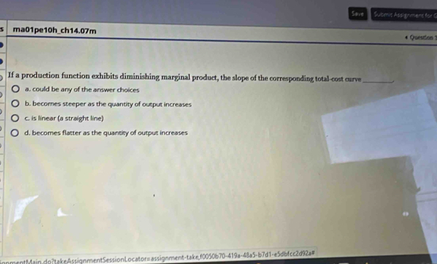 Save Submis Assignmens for G
5 ma01pe10h_ch14.07m Question 1
If a production function exhibits diminishing marginal product, the slope of the corresponding total-cost curve_
a. could be any of the answer choices
b. becomes steeper as the quantity of output increases
c. is linear (a straight line)
d, becomes flatter as the quantity of output increases
ignmentMain.do?takeAssignmentSessionLocator=assignment-take,f0050b70-419a-48a5-b7d1-e5dbfcc2d92a#