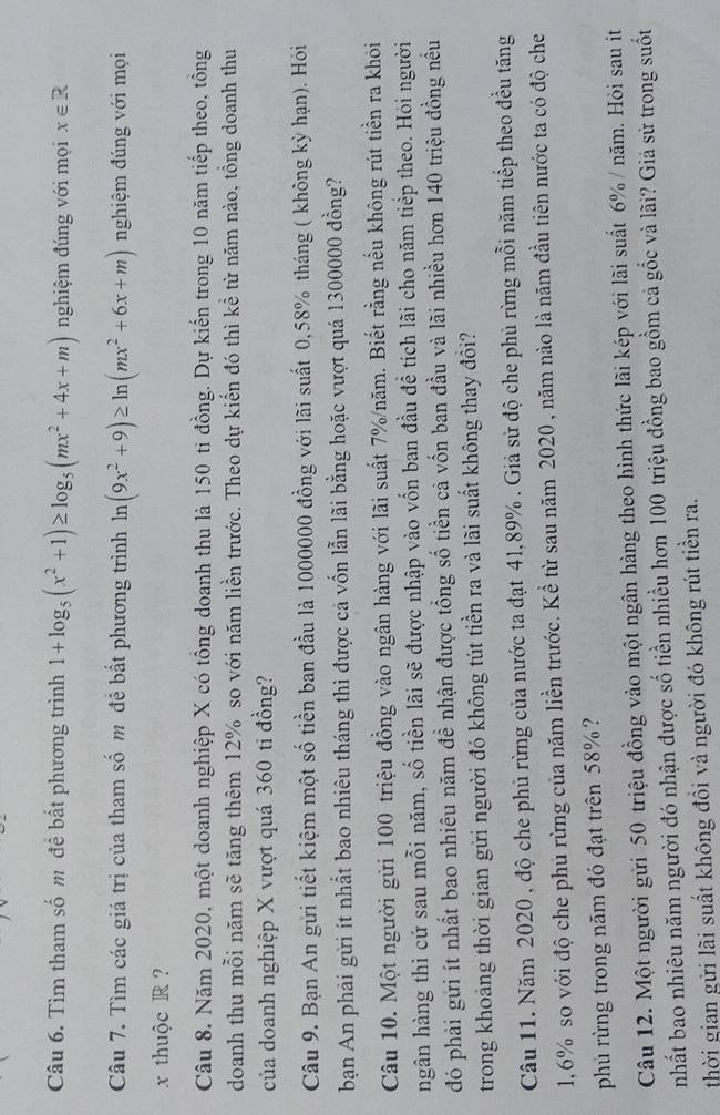 Tìm tham số m để bất phương trình 1+log _5(x^2+1)≥ log _5(mx^2+4x+m) nghiệm đúng với mọi x∈ R
Câu 7. Tìm các giá trị của tham số m đề bất phương trình ln (9x^2+9)≥ ln (mx^2+6x+m) nghiệm đúng với mọi
x thuộc R  ?
Câu 8. Năm 2020, một doanh nghiệp X có tổng doanh thu là 150 ti đồng. Dự kiến trong 10 năm tiếp theo, tồng
doanh thu mỗi năm sẽ tăng thêm 12% so với năm liền trước. Theo dự kiến đó thì kể từ năm nào, tồng doanh thu
của doanh nghiệp X vượt quá 360 tỉ đồng?
Câu 9. Bạn An gửi tiết kiệm một số tiền ban đầu là 1000000 đồng với lãi suất 0,58% tháng ( không kỳ hạn). Hỏi
bạn An phải gửi ít nhất bao nhiêu tháng thì được cả vốn lẫn lãi bằng hoặc vượt quá 1300000 đồng?
Câu 10. Một người gửi 100 triệu đồng vào ngân hàng với lãi suất 7%/năm. Biết rằng nếu không rút tiền ra khỏi
ngân hàng thì cứ sau mỗi năm, số tiền lãi sẽ được nhập vào vốn ban đầu để tích lãi cho năm tiếp theo. Hỏi người
đó phải gửi ít nhất bao nhiêu năm đề nhận được tổng số tiền cả vốn ban đầu và lãi nhiều hơn 140 triệu đồng nều
trong khoảng thời gian gửi người đó không tút tiền ra và lãi suất không thay đồi?
Câu 11. Năm 2020 , độ che phủ rừng của nước ta đạt 4l,89% . Giả sử độ che phủ rừng mỗi năm tiếp theo đều tăng
1,6% so với độ che phủ rừng của năm liền trước. Kể từ sau năm 2020 , năm nào là năm đầu tiên nước ta có độ che
phủ rừng trong năm đó đạt trên 58%?
Câu 12. Một người gửi 50 triệu đồng vào một ngân hàng theo hình thức lãi kép với lãi suất 6% / năm. Hỏi sau ít
nhất bao nhiêu năm người đó nhận được số tiền nhiều hơn 100 triệu đồng bao gồm cả gốc và lãi? Giả sử trong suốt
thời gian gửi lãi suất không đồi và người đó không rút tiền ra.