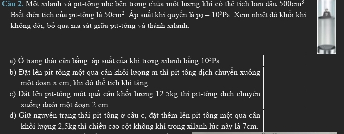 Một xilanh và pit-tông nhẹ bên trong chứa một lượng khí có thể tích ban đầu 500cm^3. 
Biết điện tích của pit-tông là 50cm^2. -4 a Ap suất khí quyền là p_0=10^5Pa. Xem nhiệt độ khổi khí 
không đổi, bỏ qua ma sát giữa pit-tông và thành xilanh. 
a) Ở trạng thái cân bằng, áp suất của khí trong xilanh bằng 10⁵Pa. 
b) Đặt lên pit-tông một quả cân khổi lượng m thì pit-tông dịch chuyển xuống 
một đoạn x cm, khi đó thể tích khí tăng. 
c) Đặt lên pit-tông một quả cân khổi lượng 12,5kg thì pit-tông dịch chuyển 
xuổng dưới một đoạn 2 cm. 
d) Giữ nguyên trạng thái pit-tông ở câu c, đặt thêm lên pit-tông một quả cân 
khổi lượng 2,5kg thì chiều cao cột không khí trong xilanh lúc này là 7cm.