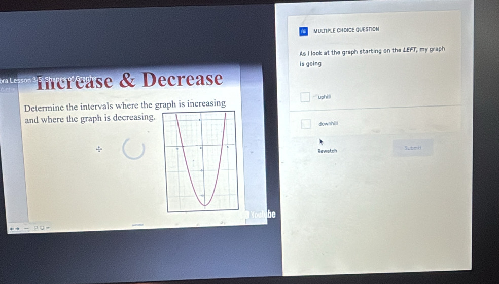 QUESTION
As I look at the graph starting on the LEFT, my graph
is going
* ' ierease & Decrease
Determine the intervals where the graph is increasing uphill
and where the graph is decreasing.
downhill
Rewatch Submit
b