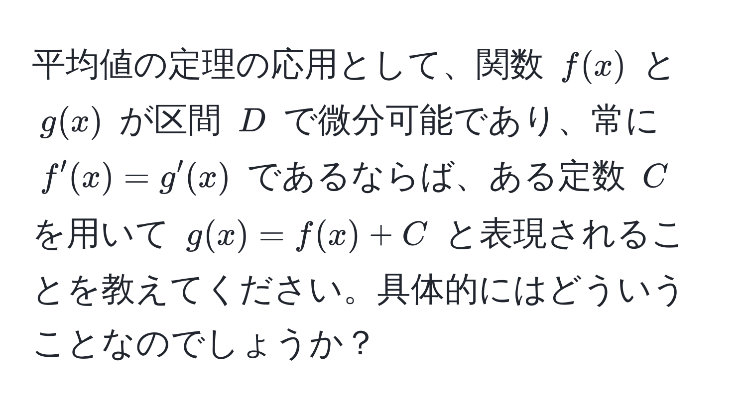 平均値の定理の応用として、関数 $f(x)$ と $g(x)$ が区間 $D$ で微分可能であり、常に $f'(x) = g'(x)$ であるならば、ある定数 $C$ を用いて $g(x) = f(x) + C$ と表現されることを教えてください。具体的にはどういうことなのでしょうか？