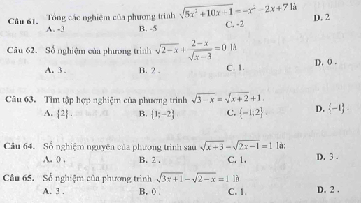 Tổng các nghiệm của phương trình sqrt(5x^2+10x+1)=-x^2-2x+7 là
A. -3 B. -5 C. -2 D. 2
Câu 62. Số nghiệm của phương trình sqrt(2-x)+ (2-x)/sqrt(x-3) =0 là
A. 3. B. 2. C. 1. D. 0.
Câu 63. Tìm tập hợp nghiệm của phương trình sqrt(3-x)=sqrt(x+2)+1.
A.  2. B.  1;-2. C.  -1;2. D.  -1. 
Câu 64. Số nghiệm nguyên của phương trình sau sqrt(x+3)-sqrt(2x-1)=1 là:
A. 0. B. 2. C. 1. D. 3.
Câu 65. Số nghiệm của phương trình sqrt(3x+1)-sqrt(2-x)=1 là
A. 3. B. 0. C. 1. D. 2.