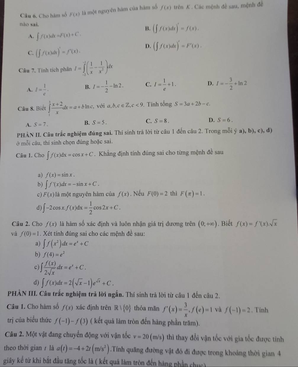 Cho hàm số F(x) là một nguyên hám của hàm số f(x) trên K . Các mệnh đề sau, mệnh đề
nào sai.
B. (∈t f(x)dx)'=f(x).
A. ∈t f(x)dx=F(x)+C.
C. (∈t f(x)dx)'=f'(x).
D. (∈t f(x)dx)'=F'(x).
Câu 7. Tính tích phân I=∈tlimits _(-2)^(-1)( 1/x - 1/x^2 )dx
A. I= 1/e .
B. I=- 1/2 -ln 2. C. I= 1/e +1. D. I=- 3/2 +ln 2
Câu 8. Biết ∈tlimits _1^(3frac x+2)xdx=a+bln c , với a,b,c∈ Z,c<9</tex> . Tính tong S=3a+2b-c.
A. S=7. B. S=5. C. S=8.
D. S=6.
PHÀN II. Câu trắc nghiệm đúng sai. Thí sinh trả lời từ câu 1 đến câu 2. Trong mỗi ý a), b), c), d)
ở mỗi câu, thí sinh chọn đúng hoặc sai.
Câu 1. Cho ∈t f(x)dx=cos x+C. Khẳng định tính đúng sai cho từng mệnh đề sau
a) f(x)=sin x.
b) ∈t f'(x)dx=-sin x+C.
c) F(x) là một nguyên hàm của f(x). Nếu F(0)=2 thì F(π )=1.
d) ∈t -2cos x.f(x)dx= 1/2 cos 2x+C.
Câu 2. Cho f(x) là hàm số xác định và luôn nhận giá trị dương trên (0;+∈fty ). Biết f(x)=f'(x).sqrt(x)
và f(0)=1. Xét tính đúng sai cho các mệnh đề sau:
a) ∈t f(x^2)dx=e^x+C
b) f(4)=e^2
c) ∈t  f(x)/2sqrt(x) dx=e^x+C.
d) ∈t f(x)dx=2(sqrt(x)-1)e^(sqrt(x))+C.
PHẢN III. Câu trắc nghiệm trả lời ngắn. Thí sinh trả lời từ câu 1 đến câu 2.
Câu 1. Cho hàm số f(x) xác định trên R| 0 thỏa mãn f'(x)= 3/x ,f(e)=1 và f(-1)=2. Tinh
trị của biểu thức f(-1)-f(3) ( kết quả làm tròn đến hàng phần trăm).
Câu 2. Một vật đang chuyển động với vận tốc v=20(m/s   thì thay đổi vận tốc với gia tốc được tính
theo thời gian  là a(t)=-4+2t(m/s^2) Tính quãng đường vật đó đi được trong khoảng thời gian 4
giây kể từ khi bắt đầu tăng tốc là ( kết quả làm tròn đến hàng phần chục)