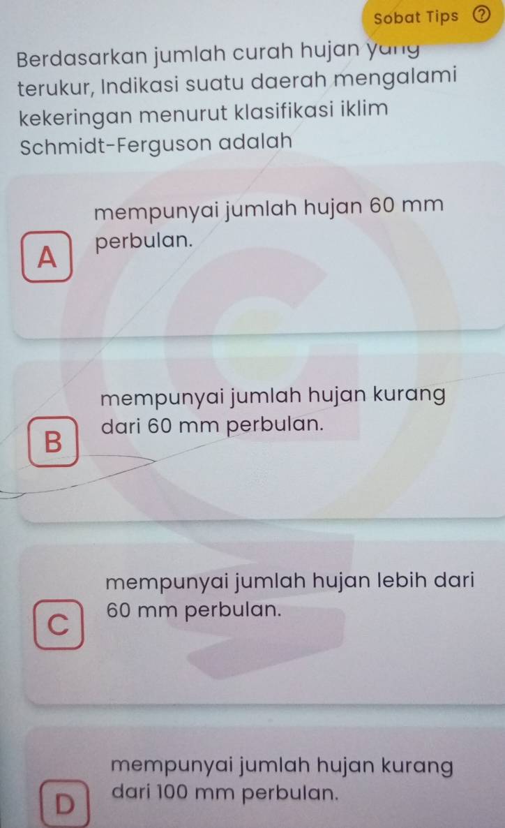 Sobat Tips (?
Berdasarkan jumlah curah hujan yang
terukur, Indikasi suatu daerah mengalami
kekeringan menurut klasifikasi iklim
Schmidt-Ferguson adalah
mempunyai jumlah hujan 60 mm
A perbulan.
mempunyai jumlah hujan kurang
B dari 60 mm perbulan.
mempunyai jumlah hujan lebih dari
C 60 mm perbulan.
mempunyai jumlah hujan kurang
D dari 100 mm perbulan.