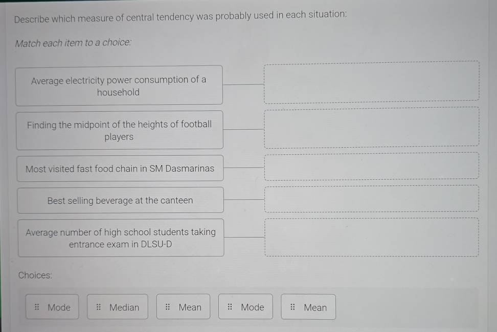 Describe which measure of central tendency was probably used in each situation:
Match each item to a choice:
Average electricity power consumption of a
household
Finding the midpoint of the heights of football
players
Most visited fast food chain in SM Dasmarinas
Best selling beverage at the canteen
Average number of high school students taking
entrance exam in DLSU-D
Choices:
Mode Median Mean Mode Mean