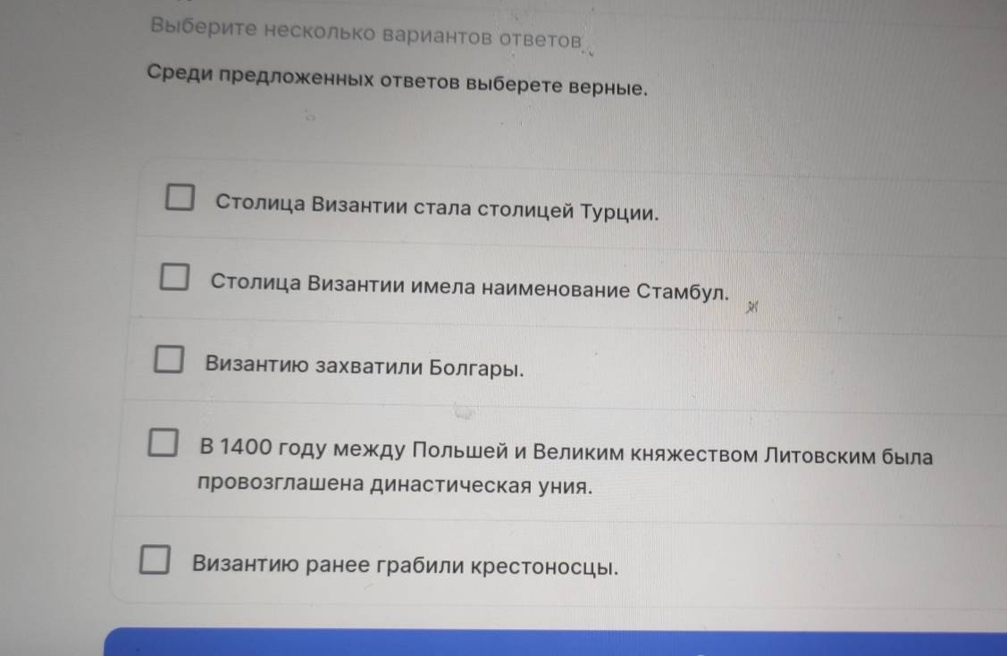 Βыберите несколько вариантов ответов
Среди πредложенньх ответов выберете верные.
Столица Византии стала столицей Τурции.
Столица Византии имела наименование Стамбул.
Византию захватили Болгары
В 140О году между Πольшей и Βеликим княжеством Литовским была
лровозглашена династическая уния.
Византию ранее грабили крестоносцы.