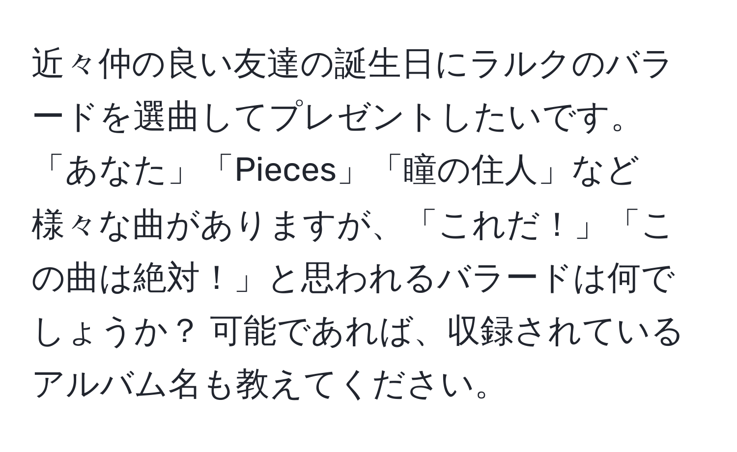 近々仲の良い友達の誕生日にラルクのバラードを選曲してプレゼントしたいです。「あなた」「Pieces」「瞳の住人」など様々な曲がありますが、「これだ！」「この曲は絶対！」と思われるバラードは何でしょうか？ 可能であれば、収録されているアルバム名も教えてください。