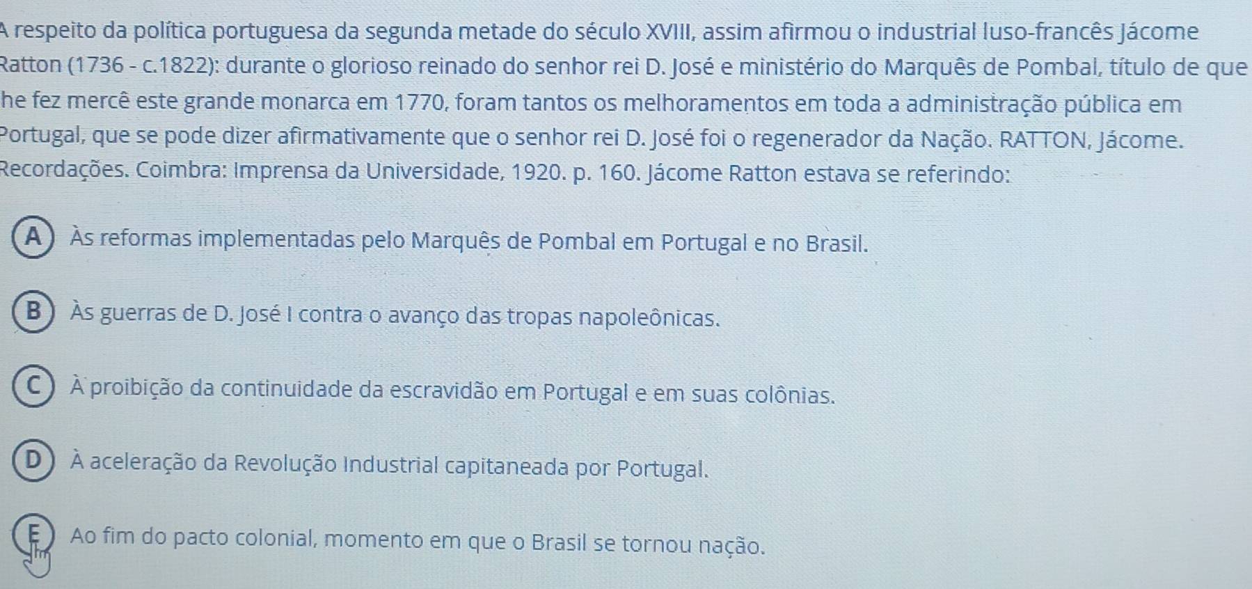 A respeito da política portuguesa da segunda metade do século XVIII, assim afirmou o industrial luso-francês Jácome
Ratton (1736 - c.1822): durante o glorioso reinado do senhor rei D. José e ministério do Marquês de Pombal, título de que
he fez mercê este grande monarca em 1770, foram tantos os melhoramentos em toda a administração pública em
Portugal, que se pode dizer afirmativamente que o senhor rei D. José foi o regenerador da Nação. RATTON, Jácome.
Recordações. Coimbra: Imprensa da Universidade, 1920. p. 160. Jácome Ratton estava se referindo:
A ) Às reformas implementadas pelo Marquês de Pombal em Portugal e no Brasil.
B) Às guerras de D. José I contra o avanço das tropas napoleônicas.
C ) À proibição da continuidade da escravidão em Portugal e em suas colônias.
D) À aceleração da Revolução Industrial capitaneada por Portugal.
E ) Ao fim do pacto colonial, momento em que o Brasil se tornou nação.