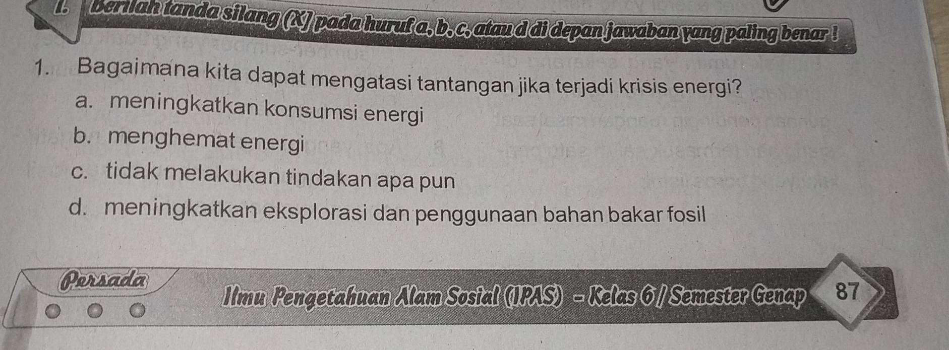 bern an tanda silang (X) pada huruf a, b, c, ataud di depan jawaban yang paling benar !
1. Bagaimana kita dapat mengatasi tantangan jika terjadi krisis energi?
a. meningkatkan konsumsi energi
b. menghemat energi
c.tidak melakukan tindakan apa pun
d. meningkatkan eksplorasi dan penggunaan bahan bakar fosil
Persada
Ilmu Pengetahuan Alam Sosial (IPAS) - Kelas 6 / Semester Genap 87