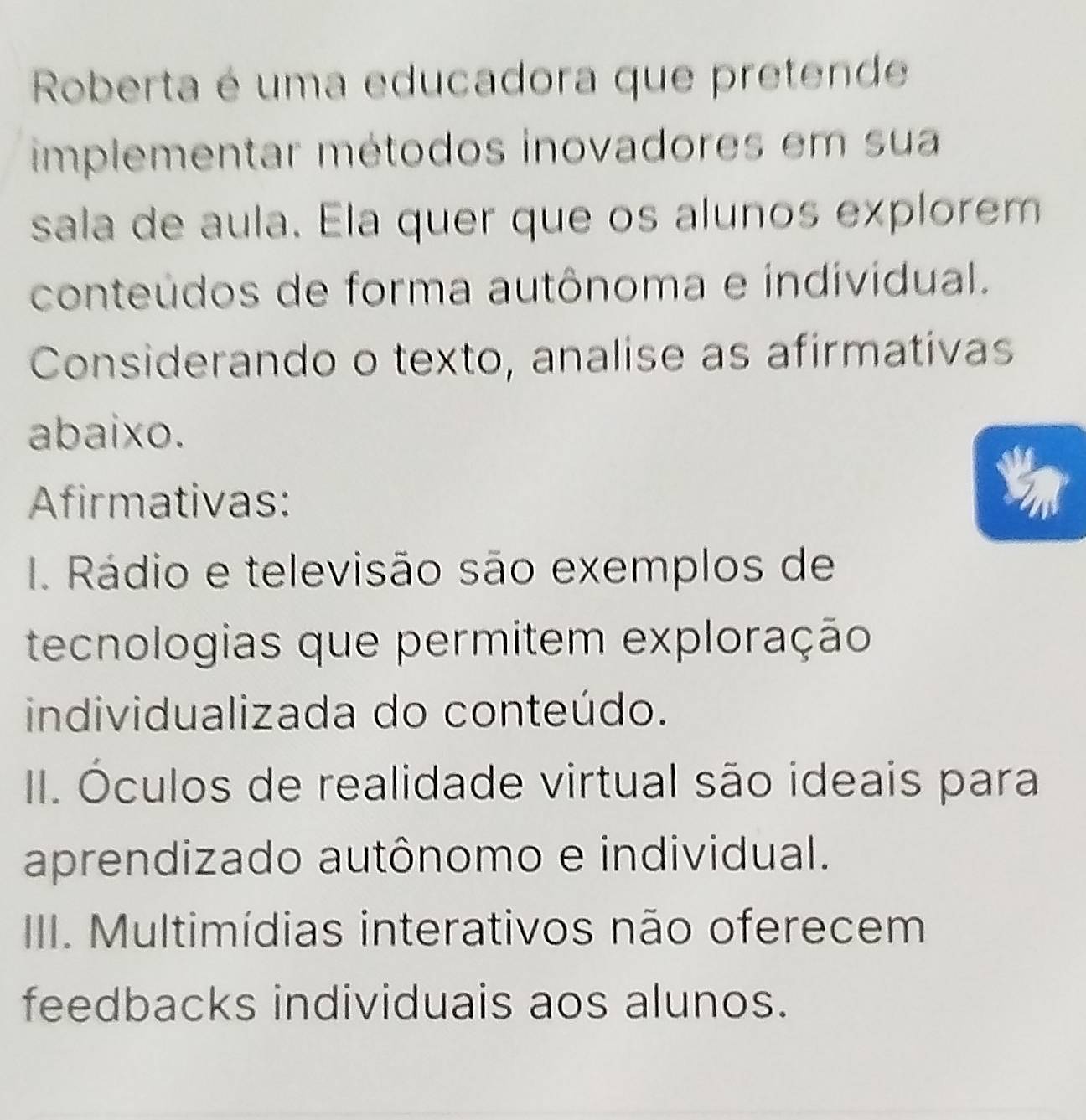 Roberta é uma educadora que pretende
implementar métodos inovadores em sua
sala de aula. Ela quer que os alunos explorem
conteúdos de forma autônoma e individual.
Considerando o texto, analise as afirmativas
abaixo.
Afirmativas:
I. Rádio e televisão são exemplos de
tecnologias que permitem exploração
individualizada do conteúdo.
II. Óculos de realidade virtual são ideais para
aprendizado autônomo e individual.
III. Multimídias interativos não oferecem
feedbacks individuais aos alunos.