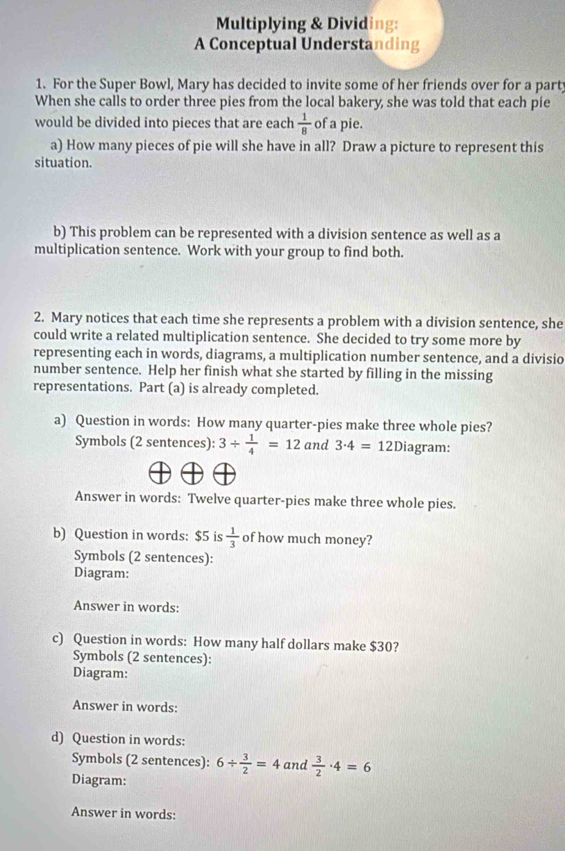 Multiplying & Dividing: 
A Conceptual Understanding 
1. For the Super Bowl, Mary has decided to invite some of her friends over for a party 
When she calls to order three pies from the local bakery, she was told that each pie 
would be divided into pieces that are each  1/8  of a pie. 
a) How many pieces of pie will she have in all? Draw a picture to represent this 
situation. 
b) This problem can be represented with a division sentence as well as a 
multiplication sentence. Work with your group to find both. 
2. Mary notices that each time she represents a problem with a division sentence, she 
could write a related multiplication sentence. She decided to try some more by 
representing each in words, diagrams, a multiplication number sentence, and a divisio 
number sentence. Help her finish what she started by filling in the missing 
representations. Part (a) is already completed. 
a) Question in words: How many quarter-pies make three whole pies? 
Symbols (2 sentences): 3/  1/4 =12 and 3· 4=12D iagram: 
Answer in words: Twelve quarter-pies make three whole pies. 
b) Question in words: $5 is  1/3  of how much money? 
Symbols (2 sentences): 
Diagram: 
Answer in words: 
c) Question in words: How many half dollars make $30? 
Symbols (2 sentences): 
Diagram: 
Answer in words: 
d) Question in words: 
Symbols (2 sentences): 6/  3/2 =4 and  3/2 · 4=6
Diagram: 
Answer in words: