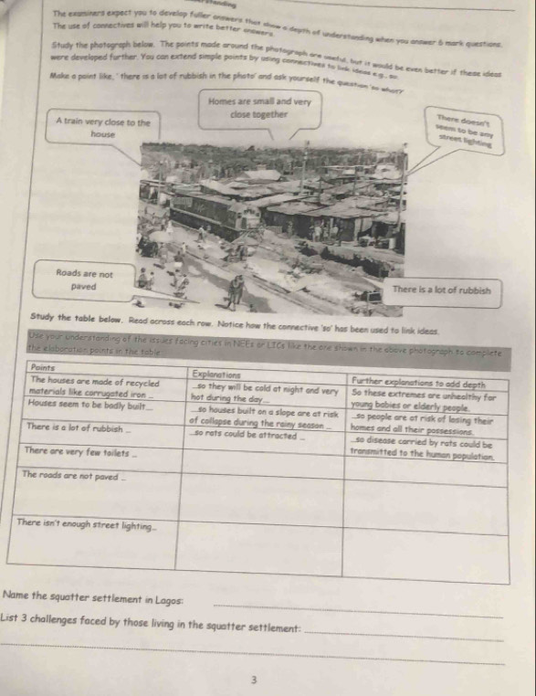 The exuminers expect you to develop fuller answers that aow a deuth of understanding when you antwer & mark questions 
The use of connectives will help you to write better snowers 
Study the phatograph below. The points made around the phatograph are useful, but it would be even better if these ideas 
were develiped further. You can extend simple points by using connectives to link ideas e g. su 
Make a point like, ' there is a lot of rubbish in the photo' and ask yoursel 
how the connective 'so' has been used to link ideas. 
Use your understanding of the issues f 
_ 
Name the squatter settlement in Lagos: 
_ 
List 3 challenges faced by those living in the squatter settlement: 
_ 
3