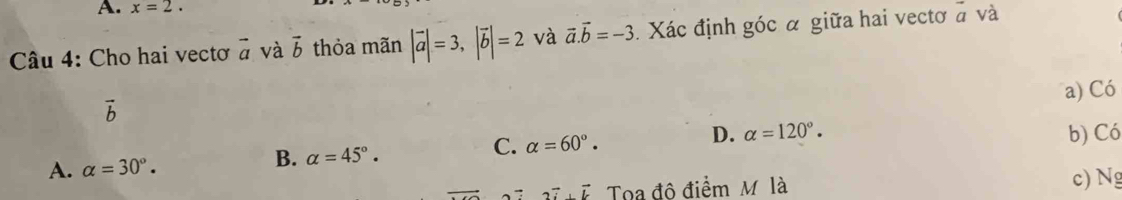 x=2. 
Câu 4: Cho hai vectơ vector a và vector b thỏa mãn |vector a|=3, |vector b|=2 và vector a. vector b=-3 Xác định góc α giữa hai vectơ a và
a) Có
vector b
D. alpha =120°.
A. alpha =30°. b) Có
B. alpha =45°.
C. alpha =60°.
2vector i+vector k Toa đô điểm M là c) Ng