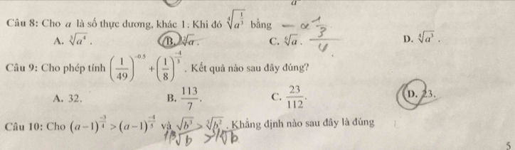 a
Câu 8: Cho a là số thực dương, khác 1: Khi đó sqrt[4](a^(frac 1)3) bằng
A. sqrt[3](a^4). B. sqrt[2](a). C. sqrt[6](a). D. sqrt[4](a^3). 
Câu 9: Cho phép tính ( 1/49 )^-0.5+( 1/8 )^ (-4)/3 . Kết quả nào sau đây đúng?
A. 32. B.  113/7 . C.  23/112 . D. 23.
Câu 10: Cho (a-1)^ (-3)/4 >(a-1)^ (-4)/5  và sqrt(b^3)>sqrt[3](b^2). Khẳng định nào sau đây là đúng
5