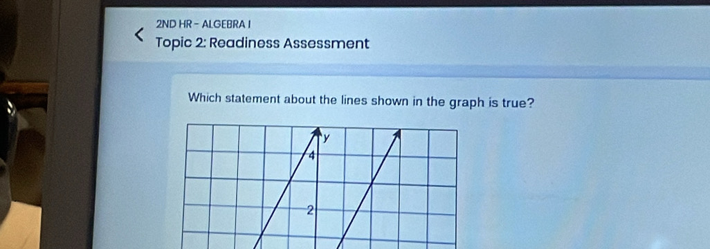 2ND HR - ALGEBRA I 
Topic 2: Readiness Assessment 
Which statement about the lines shown in the graph is true?