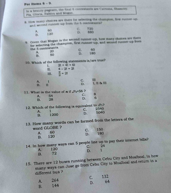 For items 8 - 9.
In a beauty pageant, the final 6 contestants are Catriona, Shamesy,
Pia, Gloria, Rabiya and Megan.
8. How many choices are there for selecting the champion, first runner-up.
and second runner-up from the 6 contestants?
A. 60 C. 720
B. 120
D. 880
9. Given that Megan is the second runner-up, how many choices are there
for selecting the champion, first runner-up, and second runner-up from
the 5 contestants. C. 60
A. 20
B. 50 D. 180
10. Which of the following statements is/are true?
I、 2!+4!=6!
II. 4-2!=2!
III.  4!/2! =2!
C.
A. I III
B. Ⅱ 1, 1I 8 III
D. . . 
11. What is the value of n if _nP_2=56 ?
A. 54 C. 8
B. ` ) 28 D. 6
12. Which of the following is equivalent to 7P₇?
A. 1 C. w 2540
B. 1200 D. 5040
13. How many words can be formed from the letters of the
word GLOBE ?
A. 60 C. 150
B. 120 D. 180
14. In how many ways can 5 people line up to pay their internet bills?
C.
A. 120 £ 24
B. 72 D. 1
15. There are 12 buses running between Cebu City and Moalboal, In how
many ways can Jose go from Cebu City to Moalboal and return in a
different bus ?
A. 264 C. 132
B. 144 D. 64