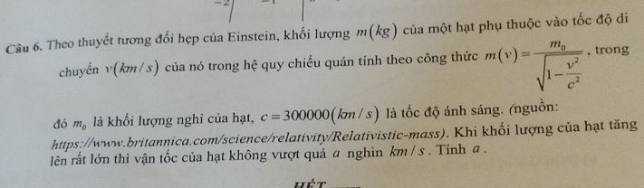 Theo thuyết tương đối hẹp của Einstein, khối lượng m(kg) của một hạt phụ thuộc vào tốc độ di 
chuyển v(km/s) của nó trong hệ quy chiếu quán tính theo công thức m(v)=frac m_osqrt(1-frac v^2)c^2 , trong 
đó m_0 là khối lượng nghi của hạt, c=300000(km/s) là tốc độ ánh sáng. (nguồn: 
https://www.britannica.com/science/relativity/Relativistic-mass). Khi khối lượng của hạt tăng 
lên rất lớn thì vận tốc của hạt không vượt quá a nghìn km / s. Tinh a . 
hét