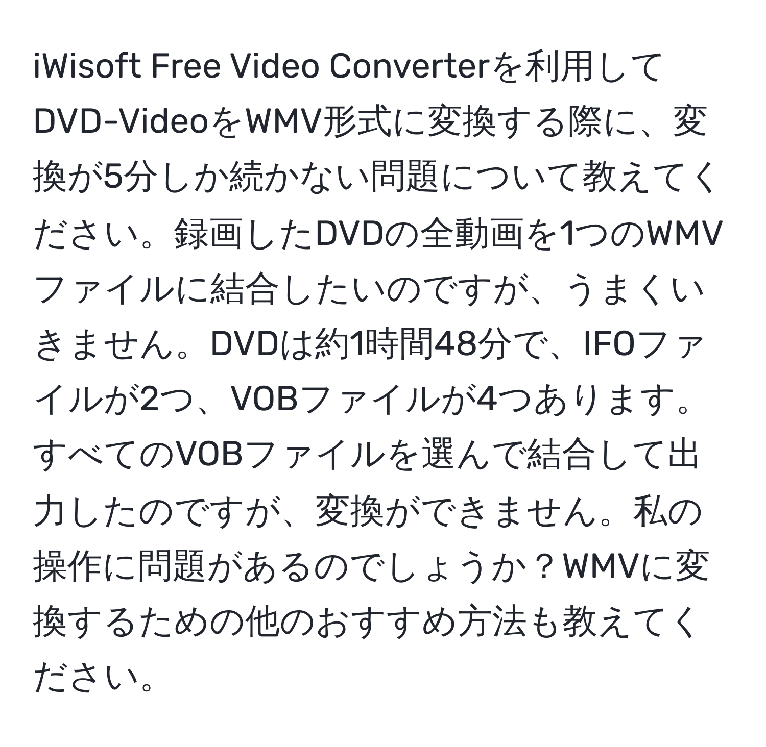 iWisoft Free Video Converterを利用してDVD-VideoをWMV形式に変換する際に、変換が5分しか続かない問題について教えてください。録画したDVDの全動画を1つのWMVファイルに結合したいのですが、うまくいきません。DVDは約1時間48分で、IFOファイルが2つ、VOBファイルが4つあります。すべてのVOBファイルを選んで結合して出力したのですが、変換ができません。私の操作に問題があるのでしょうか？WMVに変換するための他のおすすめ方法も教えてください。