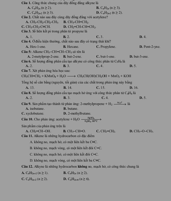 Công thức chung của dãy đồng đẳng alkyne là
A. C_nH_2n(n≥ 2). B. C_nH_2n(n≥ 3).
C. C_nH_2n-2(n≥ 3). D. C_nH_2n-2(n≥ 2).
Câu 2. Chất nào sau đây cùng dãy đồng đẳng với acetylene?
A. CH_3-CH_2-CH_2-CH_3. B. CH_3-CH=CH_2.
C. CH_3-CH_2-Cequiv CH. D. CH_2=CH-CH=CH_2.
Câu 3. Số liên kết pi trong phân tử propyne là
A. 1. B. 2. C.3. D. 4.
Câu 4. Ở điều kiện thường, chất nào sau đây có trạng thái khí?
A. Hex-1-ene. B. Hexane. C. Propylene. D. Pent-2-yne.
Câu 5: Alkene CH_3-CH=CH-CH_3 có tên là
A. 2-metylprop-2-ene. B. but-2-ene. C. but-1 -ene. D. but-3-ene.
Câu 6. Số lượng đồng phân cấu tạo alkyne có công thức phân tử C_5H_8 là
A. 2. B. 3. C. 4. D. 5.
Câu 7. Xét phản ứng hóa học sau:
CH_3CH=CH_2+KMnO_4+H_2Oto CH_3CH(OH)CH_2OH+MnO_2+KOH
Tổng hệ số cân bằng (nguyên, tối giản) của các chất trong phản ứng này bằng
A. 13. B. 14. C. 1 5. D. 16,
Câu 8. Số lượng đồng phân cấu tạo mạch hở ứng với công thức phân tử C_4H_8 là
A. 2. B. 3. C. 4. D. 5.
Câu 9. Sản phẩm tạo thành từ phản ứng: 2-methylpropene +H_2xrightarrow Ni.t^nl
A. isobutane. B. butane.
C. xyclobutane. D. 2-methylbutane.
Câu 10. Cho phản ứng: acetylene +H_2Ofrac HgSO_4H_2SO_4.80°C
Sản phẩm của phản ứng trên là
A. CH_2=CH-OH. B. CH_3-CH=O. C. CH_2=CH_2. D. CH_3-O-CH_3.
Câu 11. Alkene là những hydrocarbon có đặc điểm
A. không no, mạch hở, có một liên kết ba Cequiv C.
B. không no, mạch vòng, có một liên kết đôi C=C.
C. không no, mạch hở, có một liên kết đôi C=C.
D. không no, mạch vòng, có một liên kết ba Cequiv C.
Câu 12. Alkyne là những hydrocarbon không no, mạch hở, có công thức chung là
A. C_nH_2n+2(n≥ 1). B. C_nH_2n(n≥ 2).
C. C_nH_2n-2(n≥ 2). D. C_nH_2n-6(n≥ 6).